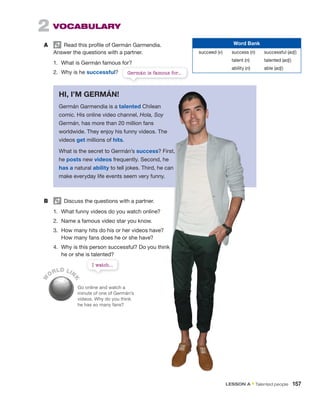 2 VOCABULARY
A Read this profile of Germán Garmendia.
Answer the questions with a partner.
1. What is Germán famous for?
2. Why is he successful?
W
ORLD LIN
K
Go online and watch a
minute of one of Germán’s
videos. Why do you think
he has so many fans?
Word Bank
succeed (v) success (n) successful (adj)
talent (n) talented (adj)
ability (n) able (adj)
HI, I’M GERMÁN!
Germán Garmendia is a talented Chilean
comic. His online video channel, Hola, Soy
Germán, has more than 20 million fans
worldwide. They enjoy his funny videos. The
videos get millions of hits.
What is the secret to Germán’s success? First,
he posts new videos frequently. Second, he
has a natural ability to tell jokes. Third, he can
make everyday life events seem very funny.
B Discuss the questions with a partner.
1. What funny videos do you watch online?
2. Name a famous video star you know.
3. How many hits do his or her videos have?
How many fans does he or she have?
4. Why is this person successful? Do you think
he or she is talented?
Germán is famous for...
I watch...
LESSON A • Talented people 157
 