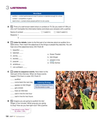 3 LISTENING
Word Bank
audition = a short performance to see if a person is talented enough for a show
contest = competition or game
talent show = contest where people perform to win a prize
A Think of a well-known talent show or contest on TV. Do you watch it? Why or
why not? Complete the information below and share your answers with a partner.
Name of contest: I watch it. I don’t watch it.
Reasons: 1.
2.
B Listen for details. Listen to the first part of an interview about an audition for a
talent show. Then match the adjectives to the things or people they describe. You will
hear one of the adjectives twice. CD 2 Track 30
1. beautiful
2. talented
3. young
4. excited
5. popular
6. ambitious
7. not confident
C Listen to sequence events. Now listen to the
next part of the interview. When do these events
happen? Put them in order. CD 2 Track 31
audition
come back the next day
appear on Idol Singer
get a ticket
have an interview
wait in line for one hour
wait in line for two hours
D Imagine you are going to audition for Idol
Singer in five minutes. What song are you going
to sing? How do you feel right now? Tell a partner.
a. Essex Theater
b. Idol Singer
c. people in line
d. Cindy Gomez
Listening Strategy
Listen to Sequence Events
Put the events in order.
I am going to sing “Hello”
by Adele. I feel...
/ˈsɪndi/
158 UNIT 11 • Achievement
 