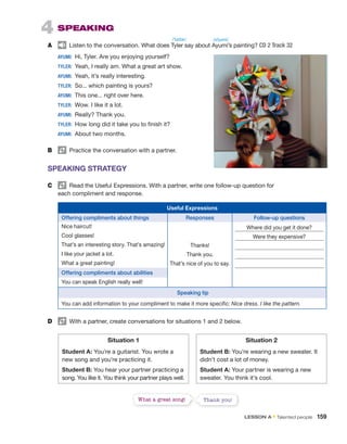 4 SPEAKING
A Listen to the conversation. What does Tyler say about Ayumi’s painting? CD 2 Track 32
AYUMI: Hi, Tyler. Are you enjoying yourself?
TYLER: Yeah, I really am. What a great art show.
AYUMI: Yeah, it’s really interesting.
TYLER: So... which painting is yours?
AYUMI: This one... right over here.
TYLER: Wow. I like it a lot.
AYUMI: Really? Thank you.
TYLER: How long did it take you to finish it?
AYUMI: About two months.
B Practice the conversation with a partner.
SPEAKING STRATEGY
C Read the Useful Expressions. With a partner, write one follow-up question for
each compliment and response.
Useful Expressions
Offering compliments about things Responses Follow-up questions
Nice haircut!
Thanks!
Thank you.
That’s nice of you to say.
Where did you get it done?
Cool glasses! Were they expensive?
That’s an interesting story. That’s amazing!
I like your jacket a lot.
What a great painting!
Offering compliments about abilities
You can speak English really well!
Speaking tip
You can add information to your compliment to make it more specific: Nice dress. I like the pattern.
D With a partner, create conversations for situations 1 and 2 below.
Situation 1
Student A: You’re a guitarist. You wrote a
new song and you’re practicing it.
Student B: You hear your partner practicing a
song. You like it. You think your partner plays well.
Situation 2
Student B: You’re wearing a new sweater. It
didn’t cost a lot of money.
Student A: Your partner is wearing a new
sweater. You think it’s cool.
What a great song! Thank you!
/ˈtaɪlər/ /ɑˈjumi/
LESSON A • Talented people 159
 