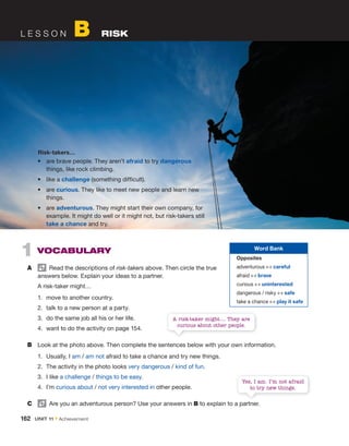 L E S S O N B RISK
1 VOCABULARY
A Read the descriptions of risk-takers above. Then circle the true
answers below. Explain your ideas to a partner.
A risk-taker might…
1. move to another country.
2. talk to a new person at a party.
3. do the same job all his or her life.
4. want to do the activity on page 154.
B Look at the photo above. Then complete the sentences below with your own information.
1. Usually, I am / am not afraid to take a chance and try new things.
2. The activity in the photo looks very dangerous / kind of fun.
3. I like a challenge / things to be easy.
4. I’m curious about / not very interested in other people.
C Are you an adventurous person? Use your answers in B to explain to a partner.
• are brave people. They aren’t afraid to try dangerous
things, like rock climbing.
• like a challenge (something difficult).
• are curious. They like to meet new people and learn new
things.
• are adventurous. They might start their own company, for
example. It might do well or it might not, but risk-takers still
take a chance and try.
Risk-takers…
A risk-taker might.... They are
curious about other people.
Yes, I am. I’m not afraid
to try new things.
162 UNIT 11 • Achievement
Word Bank
Opposites
adventurous ↔ careful
afraid ↔ brave
curious ↔ uninterested
dangerous / risky ↔ safe
take a chance ↔ play it safe
 
