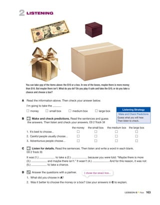 2 LISTENING
You can take one of the items above: the $10 or a box. In one of the boxes, maybe there is more money
than $10. But maybe there isn’t. What do you do? Do you play it safe and take the $10, or do you take a
chance and choose a box?
A Read the information above. Then check your answer below.
I’m going to take the .
money small box medium box large box
B Make and check predictions. Read the sentences and guess
the answers. Then listen and check your answers. CD 2 Track 34
the money the small box the medium box the large box
1. It’s best to choose…
2. Careful people usually choose…
3. Adventurous people choose…
C Listen for details. Read the sentences. Then listen and write a word in each blank.
CD 2 Track 35
It was (1.) to take a (2.) because you were told: “Maybe there is more
(3.) and maybe there isn’t.” It wasn’t (4.) . And for this reason, it was not
(5.) to take a chance.
D Answer the questions with a partner.
1. What did you choose in A?
2. Was it better to choose the money or a box? Use your answers in C to explain.
Listening Strategy
Make and Check Predictions
Guess what you will hear.
Then listen to check.
I chose the small box...
LESSON B • Risk 163
 