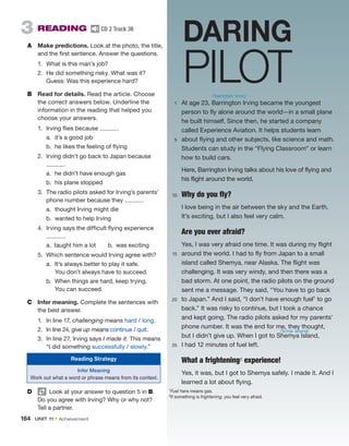 3  READING  CD 2 Track 36
A	 Make predictions. Look at the photo, the title,
and the first sentence. ­
Answer the questions.
1.	 What is this man’s job?
2.	 He did something risky. What was it?
Guess: Was this experience hard?
B	 Read for details. Read the article. Choose
the correct ­
answers below. Underline the
information in the reading that helped you
choose your answers.
1.	 Irving flies because  .
a.	 it’s a good job
b.	 he likes the feeling of flying
2.	 Irving didn’t go back to Japan because
 .
a.	 he didn’t have enough gas
b.	 his plane stopped
3.	 The radio pilots asked for Irving’s parents’
phone number because they  .
a.	 thought Irving might die
b.	 wanted to help Irving
4.	 Irving says the difficult flying experience
 .
a.  taught him a lot   b.  was exciting
5.	 Which sentence would Irving agree with?
a.	 It’s always better to play it safe.
You don’t always have to succeed.
b.	 When things are hard, keep trying.
You can succeed.
C	 Infer meaning. Complete the sentences with
the best answer.
1.	 In line 17, challenging means hard / long.
2.	 In line 24, give up means continue / quit.
3.	 In line 27, Irving says I made it. This means
“I did something successfully / slowly.”
D	   Look at your answer to question 5 in B.
Do you agree with Irving? Why or why not?
Tell a partner.
	 1	
At age 23, Barrington Irving became the youngest
­
person to fly alone around the world—in a small plane
he built himself. Since then, he started a company
called ­
Experience Aviation. It helps students learn
	 5	
about flying and other subjects, like ­
science and math.
Students can study in the “Flying Classroom” or learn
how to build cars.
		
Here, Barrington Irving talks about his love of flying and
his flight around the world.
	 10	 Why do you fly?
		
I love being in the air between the sky and the Earth.
It’s exciting, but I also feel very calm.
	 	 Are you ever afraid?
		
Yes, I was very afraid one time. It was during my flight
	 15	
around the world. I had to fly from Japan to a small
island called Shemya, near Alaska. The flight was
challenging. It was very windy, and then there was a
bad storm. At one point, the radio pilots on the ground
sent me a message. They said, “You have to go back
	 20	
to Japan.” And I said, “I don’t have enough fuel1 to go
back.” It was risky to continue, but I took a chance
and kept going. The radio pilots asked for my ­
parents’
phone number. It was the end for me, they thought,
but I didn’t give up. When I got to Shemya Island,
	 25	
I had 12 minutes of fuel left.
		 What a frightening2 experience!
		
Yes, it was, but I got to Shemya safely. I made it. And I
learned a lot about flying.
1Fuel here means gas.
2If something is frightening, you feel very afraid.
DARING
PILOT
/ˈbærɪŋtən ˈɜrvɪŋ/
/ˈʃɛmjə ˈaɪlənd/
Reading Strategy
Infer Meaning
Work out what a word or phrase means from its context.
164  UNIT 11 • Achievement
 