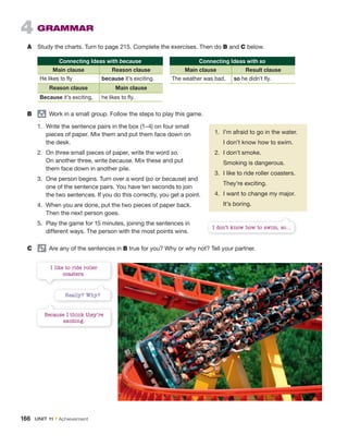 4 GRAMMAR
A Study the charts. Turn to page 215. Complete the exercises. Then do B and C below.
Connecting Ideas with because
Main clause Reason clause
He likes to fly because it’s exciting.
Reason clause Main clause
Because it’s exciting, he likes to fly.
B group
Work in a small group. Follow the steps to play this game.
Connecting Ideas with so
Main clause Result clause
The weather was bad, so he didn’t fly.
1. I’m afraid to go in the water.
I don’t know how to swim.
2. I don’t smoke.
Smoking is dangerous.
3. I like to ride roller coasters.
They’re exciting.
4. I want to change my major.
It’s boring.
1. Write the sentence pairs in the box (1–4) on four small
pieces of paper. Mix them and put them face down on
the desk.
2. On three small pieces of paper, write the word so.
On another three, write because. Mix these and put
them face down in another pile.
3. One person begins. Turn over a word (so or because) and
one of the sentence pairs. You have ten seconds to join
the two sentences. If you do this correctly, you get a point.
4. When you are done, put the two pieces of paper back.
Then the next person goes.
5. Play the game for 15 minutes, joining the sentences in
different ways. The person with the most points wins.
C Are any of the sentences in B true for you? Why or why not? Tell your partner.
I don’t know how to swim, so…
Really? Why?
Because I think they’re
exciting.
I like to ride roller
coasters.
166 UNIT 11 • Achievement
 