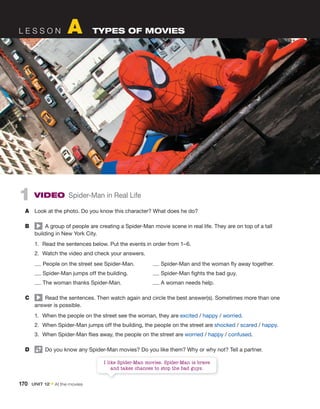 170 UNIT 12 • At the movies
1 VIDEO Spider-Man in Real Life
A Look at the photo. Do you know this character? What does he do?
B A group of people are creating a Spider-Man movie scene in real life. They are on top of a tall
building in New York City.
1. Read the sentences below. Put the events in order from 1–6.
2. Watch the video and check your answers.
People on the street see Spider-Man. Spider-Man and the woman fly away together.
Spider-Man jumps off the building. Spider-Man fights the bad guy.
The woman thanks Spider-Man. A woman needs help.
C Read the sentences. Then watch again and circle the best answer(s). Sometimes more than one
answer is possible.
1. When the people on the street see the woman, they are excited / happy / worried.
2. When Spider-Man jumps off the building, the people on the street are shocked / scared / happy.
3. When Spider-Man flies away, the people on the street are worried / happy / confused.
D Do you know any Spider-Man movies? Do you like them? Why or why not? Tell a partner.
L E S S O N A TYPES OF MOVIES
I like Spider-Man movies. Spider-Man is brave
and takes chances to stop the bad guys.
 