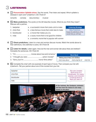 3 LISTENING
A Pronunciation: Syllable stress. Say the words. Then listen and repeat. Which syllable is
stressed in each one? Underline it. CD 2 Track 37
romantic comedy documentary musical
B Make predictions. The words on the left describe movies. What do you think they mean?
Discuss with a partner.
1. tearjerker
2. chick flick
3. blockbuster
4. indie
C Check predictions. Listen to a man and woman discuss movies. Match the words above to
their definitions. One definition is extra. CD 2 Track 38
D Listen for details. Listen again. How do the man and woman talk about likes and dislikes?
Complete the sentences. CD 2 Track 38
1. “I’m movies about love and romance.”
2. “I thought you were action movies!”
3. “Sorry, but I’m horror films either.”
a. a successful movie that costs a lot to make
b. a less famous movie that costs less to make
c. a movie that makes you cry
d. a scary movie that is not good for children
e. a romantic movie that is popular with women
Word Bank
Talking about likes and dislikes
(not) crazy about (not) a big fan of (not) into
E Complete the chart with one example of each type of movie. Then compare your list with
a partner’s. Tell your partner about one of the movies from your list.
tearjerker
chick flick
blockbuster
indie
At film festivals, like Sundance, reviewers
and fans have the chance to see many
movies in one place.
172 UNIT 12 • At the movies
Listening Strategy
Make Predictions
Guess the definitions of the
words that you will hear.
The new Jurassic
Park movie is a
blockbuster. It’s really
popular, and everyone
is talking about it.
Have you seen it?
 