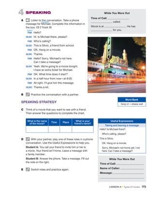 4  SPEAKING
A	   Listen to the conversation. Take a phone
message for Michael. Complete the information in
the box. CD 2 Track 39
	PAM:	 Hello?
	SILVIO:	 Hi. Is Michael there, please?
	PAM:	 Who’s calling?
	SILVIO:	 This is Silvio, a friend from school.
	PAM:	 OK. Hang on a minute.
	SILVIO:	 Thanks.
	PAM:	 
Hello? Sorry. Michael’s not here.
Can I take a message?
	SILVIO:	 
Yeah. We’re going to a movie tonight.
I have an extra ticket for Michael.
	PAM:	 OK. What time does it start?
	SILVIO:	 In a half hour from now—at 8:00.
	PAM:	 All right. I’ll give him the message.
	
SILVIO:	 Thanks a lot.
B	   Practice the conversation with a partner.
SPEAKING STRATEGY
C	 Think of a movie that you want to see with a friend.
Then answer the questions to complete the chart.
What is the name
of the movie?
Time Place
What is your
friend’s name?
D	   With your partner, play one of these roles in a phone
conversation. Use the Useful Expressions to help you.
Student A:  You call your friend to invite him or her to
a movie. Your friend isn’t home. Leave a message with
a family member.
Student B:  Answer the phone. Take a message. Fill out
the note on the right.
E	   Switch roles and practice again.
Useful Expressions
Taking and leaving a message
Hello? Is Michael there?
  Who’s calling, please?
This is Silvio.
  OK. Hang on a minute.
 
Sorry. Michael’s not home yet / not
here. Can I take a message?
While You Were Out
Time of Call:
called.
Movie is at . He has
for you.
While You Were Out
Time of Call:
Name of Caller:
Message:
Word Bank
hang on = please wait
LESSON A • Types of movies  173
/ˈmaɪkəl/
/pæm/
 