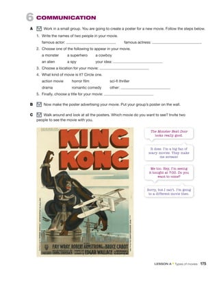 6 COMMUNICATION
A group
Work in a small group. You are going to create a poster for a new movie. Follow the steps below.
1. Write the names of two people in your movie.
famous actor: famous actress:
2. Choose one of the following to appear in your movie.
a monster a superhero a cowboy
an alien a spy your idea:
3. Choose a location for your movie:
4. What kind of movie is it? Circle one.
action movie horror film sci-fi thriller
drama romantic comedy other:
5. Finally, choose a title for your movie:
B group
Now make the poster advertising your movie. Put your group’s poster on the wall.
C group
Walk around and look at all the posters. Which movie do you want to see? Invite two
people to see the movie with you.
The Monster Next Door
looks really good.
Me too. Hey, I’m seeing
it tonight at 7:00. Do you
want to come?
It does. I’m a big fan of
scary movies. They make
me scream!
Sorry, but I can’t. I’m going
to a different movie then.
LESSON A • Types of movies 175
 