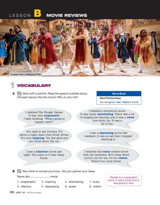 L E S S O N B MOVIE REVIEWS
B Now think of movies you know. Tell your partner your ideas.
Name a(n) movie.
1. suspenseful 3. inspiring 5. entertaining 7. scary
2. hilarious 4. depressing 6. sweet 8. violent
A scene from a Bollywood film
1 VOCABULARY
A Work with a partner. Read the speech bubbles aloud.
Did each person like the movie? Why or why not?
Word Bank
Word Partnerships
You can go to / see / watch a movie.
I watched The Hunger Games.
It was very suspenseful.
I kept thinking, “What’s going to
happen next?”
You need to see Invictus. It’s
about a rugby team from South Africa.
It’s very inspiring. You feel good and
you think about life, too.
I saw a hilarious movie last
night. The comic in it was really
funny.
I watched this scary zombie movie
with my boyfriend. He’s crazy about
horror, but for me, it’s too violent.
There’s too much blood!
I watched a Bollywood movie.
It was really entertaining. There was a lot
of singing and dancing, and it was a sweet
love story, too. It was a
lot of fun.
I saw a depressing movie last
weekend. It was so sad that I stopped
watching it.
Vertigo is a suspenseful
movie. I didn’t know how it
was going to end!
176 UNIT 12 • At the movies
 