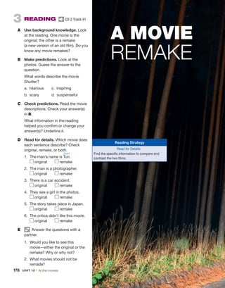 3  READING  CD 2 Track 41
A	 Use background knowledge. Look
at the reading. One movie is the
­
original; the other is a remake
(a new version of an old film). Do you
know any movie remakes?
B	 Make predictions. Look at the
photos. Guess the answer to the
question.
	 What words describe the movie
Shutter?
a. hilarious	 c. inspiring
b. scary	 d. suspenseful	
C	 Check predictions. Read the movie
descriptions. Check your answer(s)
in B.
	 What information in the reading
helped you confirm or change your
answer(s)? Underline it.
D	 Read for details. Which movie does
each sentence describe? Check
original, remake, or both.
1.	 The man’s name is Tun.
original   remake
2.	 The man is a photographer.
original   remake
3.	 There is a car accident.
original   remake
4.	 They see a girl in the photos.
original   remake
5.	 The story takes place in Japan.
original   remake
6.	 The critics didn’t like this movie.
original   remake
E	   Answer the questions with a
partner.
1.	 Would you like to see this
movie—either the original or the
remake? Why or why not?
2.	 What movies should not be
remade?
A MOVIE
REMAKE
178  UNIT 12 • At the movies
Reading Strategy
Read for Details
Find the specific information to compare and
contrast the two films.
/tʊn/
 