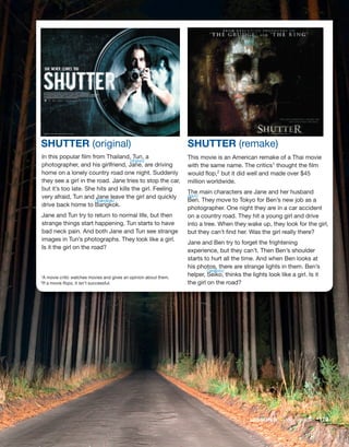 1A movie critic watches movies and gives an opinion about them.
2If a movie flops, it isn’t successful.
In this popular film from Thailand, Tun, a
photographer, and his girlfriend, Jane, are driving
home on a lonely country road one night. Suddenly
they see a girl in the road. Jane tries to stop the car,
but it’s too late. She hits and kills the girl. Feeling
very afraid, Tun and Jane leave the girl and quickly
drive back home to Bangkok.
Jane and Tun try to return to normal life, but then
strange things start happening. Tun starts to have
bad neck pain. And both Jane and Tun see strange
images in Tun’s photographs. They look like a girl.
Is it the girl on the road?
This movie is an American remake of a Thai movie
with the same name. The critics1 thought the film
would flop,2 but it did well and made over $45
million worldwide.
The main characters are Jane and her husband
Ben. They move to Tokyo for Ben’s new job as a
photographer. One night they are in a car accident
on a country road. They hit a young girl and drive
into a tree. When they wake up, they look for the girl,
but they can’t find her. Was the girl really there?
Jane and Ben try to forget the frightening
experience, but they can’t. Then Ben’s shoulder
starts to hurt all the time. And when Ben looks at
his photos, there are strange lights in them. Ben’s
helper, Seiko, thinks the lights look like a girl. Is it
the girl on the road?
SHUTTER (original) SHUTTER (remake)
LESSON B • Movie reviews 179
/dʒeɪn/
/ˈbæŋkɒk/
/bɛn/
/ˈseɪkoʊ/
 
