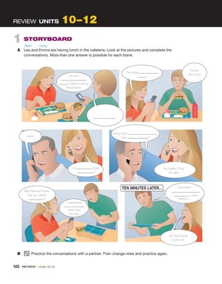 1  STORYBOARD
A	 Leo and Emma are having lunch in the cafeteria. Look at the pictures and ­
complete the
­
conversations. More than one answer is possible for each blank.
REVIEW  UNITS 10 –12
Leo, can I
? I want to call my
friend, Eileen.
 .
Your phone
!
Thanks!
I like it a lot.
Hello?
Hi. Eileen
 ?
Sorry. She’s .
Can I ?
No, thanks. I’ll call
her later.
I feel better.
some
dessert....
Well, Eileen isn’t home.
Hey, Leo... what’s
?
I
 .
I think I ate
too fast.
Leo! You’re going
to get sick!
B	   Practice the conversations with a partner. Then change roles and practice again.
/ˈlioʊ/ /ˈɛmə/
182  REVIEW • Units  10–12
 