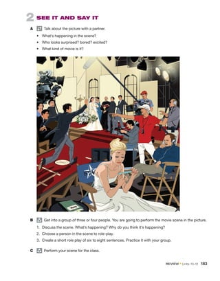 2  SEE IT AND SAY IT
A	   Talk about the picture with a partner.
•	 What’s happening in the scene?
•	 Who looks surprised? bored? excited?
•	 What kind of movie is it?
B	 group
  Get into a group of three or four people. You are going to perform the movie scene in the picture.
1.	 Discuss the scene. What’s happening? Why do you think it’s happening?
2.	 Choose a person in the scene to role-play.
3.	 Create a short role play of six to eight sentences. Practice it with your group.
C	 group
  Perform your scene for the class.
REVIEW • Units  10–12  183
 
