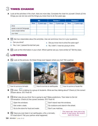 3 TIMES CHANGE
A Look at the activities in the chart. Add one more idea. Complete the chart for yourself. Check (✓) the
things you can do now and the things you knew how to do five years ago.
Me Partner 1 Partner 2
Now 5 years ago Now 5 years ago Now 5 years ago
drive
speak a second language
cook simple dishes
your idea:
B group
Ask two classmates about the activities. Use can and know how to in your questions.
A: Can you drive?
B: Yes, I can. I passed the test last year.
C group
Look at the information in your chart. Which partner are you more similar to? Tell the class.
4 LISTENING
A Look at the pictures. Do these things ever happen where you live? Tell a partner.
B Listen. Tom is talking to a group of students. What are they talking about? Check (✓) the correct
answer above. CD 2 Track 42
C What rules do you think Tom is going to say? Make predictions. Then listen to the full
conversation. Check (✓) the correct answers. CD 2 Track 43
Open the windows. Don’t stand near the windows.
Get under a desk. Go outdoors and stand in the street.
Go to the store for food and water. Don’t use matches.
D Have you ever been in an earthquake, a fire, a tornado,
or a bad storm? Tell your partner what happened.
Two years ago, there was a big
storm. It was scary. We couldn’t
leave the house.
A: Did you know how to drive five years ago?
B: No, I didn’t. I was too young to drive.
how to survive a tornado how to survive an earthquake how to survive a house fire
/tɒm/
184 REVIEW • Units 10–12
 