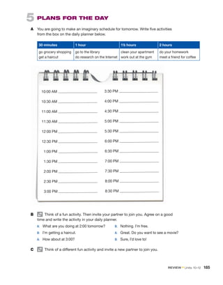 5  PLANS FOR THE DAY
A	 You are going to make an imaginary schedule for tomorrow. Write five activities
from the box on the daily planner below.
30 minutes 1 hour 11/2 hours 2 hours
go grocery shopping
get a haircut
go to the library
do research on the Internet
clean your apartment
work out at the gym
do your homework
meet a friend for coffee
10:00 AM
10:30 AM
11:00 AM
11:30 AM
12:00 PM
12:30 PM
1:00 PM
1:30 PM
2:00 PM
2:30 PM
3:00 PM
3:30 PM
4:00 PM
4:30 PM
5:00 PM
5:30 PM
6:00 PM
6:30 PM
7:00 PM
7:30 PM
8:00 PM
8:30 PM
B	   Think of a fun activity. Then invite your partner to join you. Agree on a good
time and write the activity in your daily planner.
	 A:	 What are you doing at 2:00 tomorrow?
	 B:	 I’m getting a haircut.
	 A:	 How about at 3:00?
	 B:	 Nothing. I’m free.
	 A:	 Great. Do you want to see a movie?
	 B:	 Sure, I’d love to!
C	   Think of a different fun activity and invite a new partner to join you.
REVIEW • Units  10–12  185
 