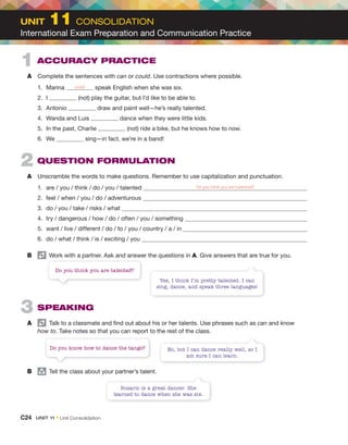 1 ACCURACY PRACTICE
A Complete the sentences with can or could. Use contractions where possible.
1. Marina could speak English when she was six.
2. I (not) play the guitar, but I’d like to be able to.
3. Antonio draw and paint well—he’s really talented.
4. Wanda and Luis dance when they were little kids.
5. In the past, Charlie (not) ride a bike, but he knows how to now.
6. We sing—in fact, we’re in a band!
2 QUESTION FORMULATION
A Unscramble the words to make questions. Remember to use capitalization and punctuation.
1. are / you / think / do / you / talented Do you think you are talented?
2. feel / when / you / do / adventurous
3. do / you / take / risks / what
4. try / dangerous / how / do / often / you / something
5. want / live / different / do / to / you / country / a / in
6. do / what / think / is / exciting / you
B Work with a partner. Ask and answer the questions in A. Give answers that are true for you.
3 SPEAKING
A Talk to a classmate and find out about his or her talents. Use phrases such as can and know
how to. Take notes so that you can report to the rest of the class.
B group
Tell the class about your partner’s talent.
Yes, I think I’m pretty talented. I can
sing, dance, and speak three languages!
Do you think you are talented?
No, but I can dance really well, so I
am sure I can learn.
Do you know how to dance the tango?
Rosario is a great dancer. She
learned to dance when she was six.
C24 UNIT 11 • Unit Consolidation
UNIT 11 CONSOLIDATION
International Exam Preparation and Communication Practice
 