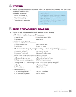 4 WRITING
A Imagine you have unlimited time and money. Make a list of ten places you want to visit, with a short
explanation of each choice.
Include this information:
• Where you want to go
• Why it’s interesting
• What you want to do there
5 EXAM PREPARATION: READING
A Choose the best answer for each question or ending for each sentence.
1. My sister is a very talented person. She .
a. is a risk-taker c. has a lot of natural ability
b. lacks ability d. can’t sing
2. I don’t like to play it safe. I .
a. like to take chances c. am not a risk-taker
b. am famous d. reach my goals
3. My friend asked me to go sky-diving and I said yes. I like to accept challenges .
a. because I lack ability c. so I can be famous
b. because I’m talented d. because I’m adventurous
4. Which words can describe someone who is a gambler?
a. Curious; dangerous; safe. c. Talented; curious; nutritious.
b. Risky; adventurous; dangerous. d. Frightening; simple; safe.
5. Ana’s goal is to be a famous singer. Which is NOT a way to reach this goal?
a. Give up. c. Accept a challenge.
b. Take a chance. d. Be adventurous.
6. Mario wants to fly, .
a. so he is taking lessons c. so he is successful
b. so he likes to play it safe d. so he enjoys it
My ten places
1. Santiago Bernabeu Stadium in Madrid.
I want to see Real Madrid play...
2. Rio de Janiero.
I want to go to the top of Sugar Loaf...
3. The Great Barrier Reef.
The colors...
UNIT 11 • Unit Consolidation C25
 
