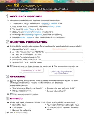 1 ACCURACY PRACTICE
A Choose the correct form of the adjectives to complete the sentences.
1. Tina and Henry thought Memento was a surprising / surprised movie.
2. I love science fiction movies—I think they’re really exciting / excited.
3. You look a little boring / bored by this film.
4. Brooklyn is an entertaining / entertained romantic movie.
5. I’m feeling a little depressing / depressed, so I want to see a comedy.
6. We were amazing / amazed at Tony’s performance—he sings really well!
2 QUESTION FORMULATION
A Unscramble the words to make questions. Remember to use the correct capitalization and punctuation.
1. directors / like / you / do / which Which directors do you like?
2. go / often / movies / how / you / do / to / the
3. do / you / like / kind / movies / of / what
4. comedies / enjoy / you / romantic / do
5. playing / next / films / what / week / are
6. favorite / movie / what / your / is / classic
B Work with a partner. Ask and answer the questions in A. Give answers that are true for you.
3 SPEAKING
A With a partner, think of several books you read or know of that became movies. Talk about
whether you liked the movie versions, and the similarities and differences.
Answer these questions:
• What is the name of the book and movie?
• Did you like each version?
• How were the book and movie similar?
• How were they different?
B group
Share your opinions with the class.
4 WRITING
A Write a short review (8–10 sentences) of a movie you saw recently. Include this information:
• Name of the movie
• Kind of movie
• Names of the lead actors
• Your reasons for liking or not liking the movie
• Your prediction about the movie’s success or
failure
I really like Christopher Nolan
and Alfonso Cuaron.
Work with a partner. Ask and answer the questions in
Which directors do you like?
C26 UNIT 12 • Unit Consolidation
UNIT 12 CONSOLIDATION
International Exam Preparation and Communication Practice
 