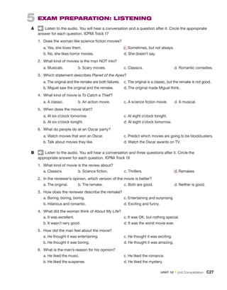 5  EXAM PREPARATION: LISTENING
A	 Listen to the audio. You will hear a conversation and a question after it. Circle the appropriate
­
answer for each question. ICPNA Track 17
1.	 Does the woman like science fiction movies?
	 a. Yes, she loves them.	 c. Sometimes, but not always.
	 b. No, she likes horror movies.	 d. She doesn’t say.
2.	 What kind of movies is the man NOT into?
	 a. Musicals.    b. Scary movies.       c. Classics.         d. Romantic comedies.
3.	 Which statement describes Planet of the Apes?
	 a. The original and the remake are both failures.	 c. The original is a classic, but the remake is not good.
	 b. Miguel saw the original and the remake.	 d. The original made Miguel think.
4.	 What kind of movie is To Catch a Thief?
	 a. A classic.     b. An action movie.      c. A science fiction movie.   d. A musical.
5.	 When does the movie start?
	 a. At six o’clock tomorrow.	 c. At eight o’clock tonight.
	 b. At six o’clock tonight.	 d. At eight o’clock tomorrow.
6.	 What do people do at an Oscar party?
	 a. Watch movies that won an Oscar.	 c. Predict which movies are going to be blockbusters.
	 b. Talk about movies they like.	 d. Watch the Oscar awards on TV.
B	 Listen to the audio. You will hear a conversation and three questions after it. Circle the
appropriate answer for each question. ICPNA Track 18
1.	 What kind of movie is the review about?
	 a. Classics.     b. Science fiction.      c. Thrillers.          
d. Remakes.
2.	 In the reviewer’s opinion, which version of the movie is better?
	 a. The original.     b. The remake.         c. Both are good.        d. Neither is good.
3.	 How does the reviewer describe the remake?
	 a. Boring, boring, boring.	 c. Entertaining and surprising.
	 b. Hilarious and romantic.	 d. Exciting and funny.
4.	 What did the woman think of About My Life?
	 a. It was excellent.	 c. It was OK, but nothing special.
	 b. It wasn’t very good.	 d. It was the worst movie ever.
5.	 How did the man feel about the movie?
	 a. He thought it was entertaining.	 c. He thought it was exciting.
	 b. He thought it was boring.	 d. He thought it was amazing.
6.	 What is the man’s reason for his opinion?
	 a. He liked the music.	 c. He liked the romance.
	 b. He liked the suspense.	 d. He liked the mystery.
UNIT 12 • Unit Consolidation  C27
 