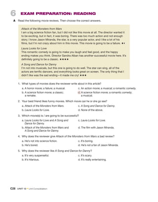6  Exam Preparation: Reading
A	 Read the following movie reviews. Then choose the correct answers.
1.	 What types of movies does the reviewer write about in this article?
	 a. A horror movie; a failure; a musical.	 c. An action movie; a musical; a romantic comedy.
	 b. 
A science fiction movie; a classic; 	 d. A science fiction movie; a romantic comedy;
a remake. 			 a musical.
2.	 Your best friend likes funny movies. Which movie can he or she go see?
	a. Attack of the Monsters from Mars.	c. A Song and Dance for Danny.
	b. Laura Looks for Love.	 d. None of the above.
3.	 Which movie(s) is / are going to be successful?
	 a. 
Laura Looks for Love and A Song and 	 c. Laura Looks for Love.
Dance for Danny.
	 b. 
Attack of the Monsters from Mars and	 d. The film with Jason Miranda.
A Song and Dance for Danny.
4.	 Why does the reviewer give Attack of the Monsters from Mars a bad review?
	 a. He’s not into science fiction.	 c. It’s boring.
	 b. He’s bored.	 d. He’s not a fan of Jason Miranda.
5.	 Why does the reviewer like A Song and Dance for Danny?
	 a. It’s very suspenseful.	 c. It’s scary.
	 b. It’s hilarious.	 d. It’s really entertaining.
Attack of the Monsters from Mars
I am a big science fiction fan, but I did not like this movie at all. The director wanted it
to be exciting, but in fact, it was boring. There was too much action and not enough
story. I know Jason Miranda, the star, is a very popular actor, and I like a lot of his
films, but I’m not crazy about him in this movie. This movie is going to be a failure. ★
Laura Looks for Love
This romantic comedy is going to make you laugh and feel good, and the happy
ending makes you think. Director Sandra Alban has another successful movie here. It’s
definitely going to be a classic. ★★★★
A Song and Dance for Danny
I’m not into musicals, but this one is going to do well. The star can sing, all of the
actors are terrific dancers, and everything looks great on screen. The only thing that I
didn’t like was the sad ending—it made me cry! ★★★
C28  Unit 12 • Unit Consolidation
 