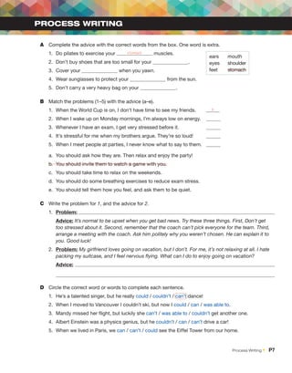 A	 Complete the advice with the correct words from the box. One word is extra.
1.	 Do pilates to exercise your stomach muscles.
2.	 Don’t buy shoes that are too small for your .
3.	 Cover your when you yawn.
4.	 Wear sunglasses to protect your from the sun.
5.	 Don’t carry a very heavy bag on your .
B	 Match the problems (1–5) with the advice (a–e).
1.	 When the World Cup is on, I don’t have time to see my friends.	 b
2.	 When I wake up on Monday mornings, I’m always low on energy.	
3.	 Whenever I have an exam, I get very stressed before it.		
4.	 It’s stressful for me when my brothers argue. They’re so loud!	
5.	 When I meet people at parties, I never know what to say to them.	
a.	 You should ask how they are. Then relax and enjoy the party!
b.	 You should invite them to watch a game with you.
c.	 You should take time to relax on the weekends.
d.	 You should do some breathing exercises to reduce exam stress.
e.	 You should tell them how you feel, and ask them to be quiet.
C	 Write the problem for 1, and the advice for 2.
1.	 Problem:
Advice: It’s normal to be upset when you get bad news. Try these three things. First, Don’t get
too stressed about it. Second, remember that the coach can’t pick everyone for the team. Third,
arrange a ­
meeting with the coach. Ask him politely why you weren’t chosen. He can explain it to
you. Good luck!
2.	 Problem: My girlfriend loves going on vacation, but I don’t. For me, it’s not relaxing at all. I hate
packing my suitcase, and I feel nervous flying. What can I do to enjoy going on vacation?
Advice:
D	 Circle the correct word or words to complete each sentence.
1.	 He’s a talented singer, but he really could / couldn’t / can’t dance!
2.	 When I moved to Vancouver I couldn’t ski, but now I could / can / was able to.
3.	 Mandy missed her flight, but luckily she can’t / was able to / couldn’t get another one.
4.	 Albert Einstein was a physics genius, but he couldn’t / can / can’t drive a car!
5.	 When we lived in Paris, we can / can’t / could see the Eiffel Tower from our home.
PROCESS WRITING
ears
eyes
feet
mouth
shoulder
stomach
Process Writing •  P7
 