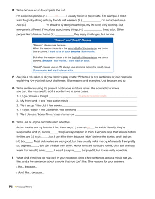 E	 Write because or so to complete the text.
I’m a nervous person, (1.) so I usually prefer to play it safe. For example, I didn’t
want to go sky-diving with my friends last weekend (2.) I’m not adventurous.
And (3.) I’m afraid to try dangerous things, my life is not very exciting. But
everyone is different. I’m curious about many things, (4.) I read a lot. Other
people like to take a chance (5.) they enjoy challenges, but not me.
F	 Are you a risk-taker or do you prefer to play it safe? Write four or five sentences in your notebook
explaining how you feel about challenges. Give reasons and examples. Use because and so.
G	 Write sentences using the present continuous as future tense. Use contractions where
you can. You may need to add a word or two in some cases.
1.	 I / go / movies / tonight I’m going to the movies tonight.
2.	 My friend and I / see / new action movie
3.	 We / set up / film club / few weeks
4.	 I / plan / watch / The Godfather / this weekend
5	 We / discuss / horror films / class / tomorrow
H	 Write –ed or –ing to complete each adjective.
Action movies are my favorite. I find them very (1.) entertaining to watch. Usually, they’re
suspenseful, and (2.) surpris things always happen in them. Everyone says that science fiction
thrillers are (3.) excit , but I don’t like them because I don’t believe the stories, and I just get
(4.) bor . Most old movies are very good, but they usually make me cry. Afterwards I feel pretty
(5.) depress , so I don’t watch them often. Horror films are too scary for me, but I saw one last
week that was (6.) amaz . I was (7.) surpris I enjoyed it, but it was really incredible.
I	 What kind of movies do you like? In your notebook, write a few sentences about a movie that you
like, and a few sentences about a movie that you don’t like. Give reasons for your answers.
I like... because...
I don’t like... because...
“Reason” and “Result” Clauses
“Reason” clauses use because.
When the reason clause is in the second half of the sentence, we do not
use a comma. I want to be an actor because I love movies.
But when the reason clause is in the first half of the sentence, we use a
comma. Because I love movies, I want to be an actor.
“Result” clauses use so. We always use a comma before the result clause.
I love movies, so I want to be an actor.
P8  • Process Writing
 