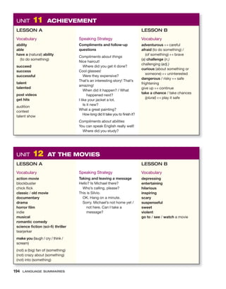UNIT 12 AT THE MOVIES
LESSON A
Vocabulary
action movie
blockbuster
chick flick
classic / old movie
documentary
drama
horror film
indie
musical
romantic comedy
science fiction (sci-fi) thriller
tearjerker
make you (laugh / cry / think /
scream)
(not) a (big) fan of (something)
(not) crazy about (something)
(not) into (something)
Speaking Strategy
Taking and leaving a message
Hello? Is Michael there?
Who’s calling, please?
This is Silvio.
OK. Hang on a minute.
Sorry. Michael’s not home yet /
not here. Can I take a
message?
LESSON B
Vocabulary
depressing
entertaining
hilarious
inspiring
scary
suspenseful
sweet
violent
go to / see / watch a movie
UNIT 11 ACHIEVEMENT
LESSON A
Vocabulary
ability
able
have a (natural) ability
(to do something)
succeed
success
successful
talent
talented
post videos
get hits
audition
contest
talent show
Speaking Strategy
Compliments and follow-up
questions
Compliments about things
Nice haircut!
Where did you get it done?
Cool glasses!
Were they expensive?
That’s an interesting story! That’s
amazing!
When did it happen? / What
happened next?
I like your jacket a lot.
Is it new?
What a great painting?
How long did it take you to finish it?
Compliments about abilities
You can speak English really well!
Where did you study?
LESSON B
Vocabulary
adventurous ↔ careful
afraid (to do something) /
(of something) ↔ brave
(a) challenge (n.)
challenging (adj.)
curious (about something or
someone) ↔ uninterested
dangerous / risky ↔ safe
frightening
give up ↔ continue
take a chance / take chances
(plural) ↔ play it safe
194 LANGUAGE SUMMARIES
 