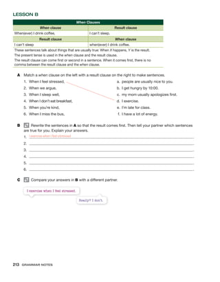 LESSON B
When Clauses
When clause Result clause
When(ever) I drink coffee, I can’t sleep.
Result clause When clause
I can’t sleep when(ever) I drink coffee.
These sentences talk about things that are usually true: When X happens, Y is the result.
The present tense is used in the when clause and the result clause.
The result clause can come first or second in a sentence. When it comes first, there is no
comma between the result clause and the when clause.
A Match a when clause on the left with a result clause on the right to make sentences.
1. When I feel stressed, a. people are usually nice to you.
2. When we argue, b. I get hungry by 10:00.
3. When I sleep well, c. my mom usually apologizes first.
4. When I don’t eat breakfast, d. I exercise.
5. When you’re kind, e. I’m late for class.
6. When I miss the bus, f. I have a lot of energy.
B Rewrite the sentences in A so that the result comes first. Then tell your partner which sentences
are true for you. Explain your answers.
1. .
2. .
3. .
4. .
5. .
6. .
C Compare your answers in B with a different partner.
I exercise when I feel stressed.
Really? I don’t.
I exercise when I feel stressed
213 Grammar Notes
 