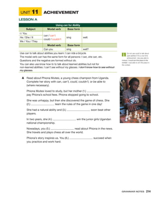 UNIT 11	 ACHIEVEMENT
LESSON A
Using can for Ability
Subject Modal verb Base form
I / You
can / can’t
could / couldn’t
sing well.
He / She / It
We / You / They
Modal verb Base form
Can you sing well?
Use can to talk about abilities you learn: I can ride a bicycle.
The modal verb can has the same form for all persons: I can, she can, etc.
Questions and the negative are formed without do.
You can also use know how to to talk about learned abilities but not for
non-learned abilities: I can’t see without my glasses. I don’t know how to see without
my glasses.
A	 Read about Phiona Mutesi, a young chess champion from Uganda.
Complete her story with can, can’t, could, couldn’t, or be able to
(where necessary).
Phiona Mutesi loved to study, but her mother (1.)
pay Phiona’s school fees. Phiona stopped going to school.
She was unhappy, but then she discovered the game of chess. She
(2.) learn the rules of the game in one day!
She had a natural ability and (3.) soon beat other
players.
In two years, she (4.) win the junior girls Ugandan
national championship.
Nowadays, you (5.) read about Phiona in the news.
She travels and plays chess all over the world.
Phiona’s story inspires us. You (6.) succeed when
you practice and work hard.
Do not use could to talk about
past abilities if it’s a ­
one-time
achievement. Use was able to
instead: I could win first place in the
contest. I was able to win first place in
the contest.
Grammar Notes  214
 