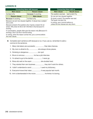 LESSON B
Connecting Ideas with because
Main clause Reason clause
He likes to fly because it’s exciting.
Reason clause Main clause
Because it’s exciting, he likes to fly.
Because can join two clauses together. A clause has a subject
and a verb.
Because answers the question why. It gives a reason for an
action: Why does he like to fly? (He likes to fly) because it’s
exciting.
In conversation, people often give the reason only (Because it’s
exciting.). Don’t do this in formal writing.
In writing, when the reason comes first, put a comma before
the main clause.
A	 Complete each sentence with because or so. If you use so, remember to add a
comma to the sentence.
1.	 Many risk-takers are successful they take chances.
2.	 My mom is afraid to fly she always drives places.
3.	 Smoking is dangerous Jon quit.
4.	 Bruno is nervous he has a job interview.
5.	 I’m afraid to go to the dentist I never go.
6.	 Elena did well on the exam she studied hard.
7.	 They started their own business they don’t work for others.
8.	 I didn’t understand a word I used my dictionary.
9.	 Everyone knows that video it was popular last month.
10.	 Anh is disinterested in the movie he thinks it is boring.
Connecting Ideas with so
Main clause Result clause
The weather was bad, so he didn’t fly.
So can join two clauses together.
So gives a result: The weather was bad.
The result: He didn’t fly.
In writing, use a comma before so
unless the two clauses are very short.
215  Grammar Notes
 