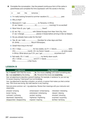 A	 Complete the conversation. Use the present continuous form of the verbs in
­
parentheses and complete the time expression with the words in the box.
in   next   this   tomorrow
A:	 I’m really looking forward to summer vacation (1.) this year.
B:	 Why is that?
A:	
Because (2. I / go) to Tanzania, in Africa.
(3. we / leave) (4.) morning! I’m so excited!
B:	 Wow! How (5. you / get) there?
A:	
(6. we / fly) with Global Airways from New York City. And
(7. we / change) planes in Dubai before arriving in Dar es Salaam.
B:	 Do you already have a plan for the trip?
A:	
Yes, (8. we / visit) Zanzibar for a few days and then
(9. climb) Mount Kilimanjaro.
B:	 Great! How long is the trip?
A:	
(10. I / stay) for two weeks, so (11. I / return) early
(12.) month. (13. my friend / travel) an extra week
in Africa. What about you? (14. you / go) anywhere fun?
B:	
Not really. (15. I / visit) my family down south.
(16. I / drive) and (17. I / leave)
(18.) a few hours.
LESSON B
-ed Adjectives -ing Adjectives
1a. I’m bored. I don’t like this movie.
2a. 
I was surprised by the ending.
1b. This movie is boring. Let’s watch something else.
2b. The end of the movie was surprising.
Use -ed adjectives to describe a person’s feelings. For example, in sentence 1a, you can say
I’m bored, (meaning “I feel bored”) but not I’m boring.
Use -ing adjectives to describe a situation, an activity, or person that makes you feel a certain
way: That movie was boring. My math teacher is very inspiring.
Here are some common -ed / -ing adjectives. Review their meanings with your instructor and
classmates.
amazed / amazing
bored / boring
confused / confusing
depressed / depressing
disappointed / disappointing
embarrassed / embarrassing
entertained / entertaining
excited / exciting
frightened / frightening
inspired / inspiring
interested / interesting
relaxed / relaxing
shocked / shocking
surprised / surprising
terrified / terrifying
Verbs that are related
to movement and travel
(like go, come, take, fly,
travel, visit, leave, arrive, and
get) are commonly used in
the present continuous when
expressing future time.
217  Grammar Notes
 