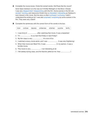 A	 Complete the movie review. Circle the correct words. Did Paula like the movie?
Actor Sean Clarkson is in the new sci-fi thriller Midnight on the Moon. Overall,
I was very disappointed / disappointing with this film. Some scenes in the film are
excited / exciting, and newcomer Kristin Cox is interested / interesting as Clarkson’s
love interest in the movie. But the story is often confused / confusing. I didn’t
understand the ending at all. I was also surprised / surprising by some scenes in the
film. They were very violent!
B	 Complete the sentences with the correct form of the words in the box.
bore  confuse  depress  embarrass  entertain  surprise  terrify
1.	 I was kind of after watching that movie. It was a tearjerker!
2.	I’m . Is our test this Friday or next Friday?
3.	 My film class is very . It’s a lot of fun.
4.	 I watched a scary movie alone, and I was . It was very frightening!
5.	 When that movie won Best Film, it was . In my opinion, it was a
terrible movie.
6.	 This movie is very —not interesting at all.
7.	 I fell asleep during class, and the teacher yelled at me. How !
Grammar Notes  218
 