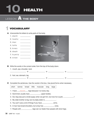 56  UNIT 10 • Health
10
1  Vocabulary
A	 Unscramble the letters to write parts of the body.
1.	 d a n h	
2.	 t s e h c	
3.	 m a r	
4.	 t o f o	
5.	 k n e c	
6.	 d e a h	
7.	 h u m t o	
8.	 s n o e	
B	 Write the words in the correct order, from the top of the body down.
1.	 mouth, eye, shoulder, neck
  ‡    ‡    ‡ 
2.	 foot, ear, stomach, leg
  ‡    ‡    ‡ 
C	 Complete the sentences. Use the words in the box. Use plural forms when necessary.
short  narrow  broad  little  muscular  long  large
	 1.	 I have legs because I run every day.
	 2.	 Swimmers usually have upper bodies.
	 3.	 Our dog was just a small puppy when we got him, but now he is quite  !
	 4.	 My older brother is big, but my baby sister is  .
	 5.	 You can’t carry a lot of things if you have arms.
	 6.	 A man has broad shoulders, but a boy has ones.
	 7.	 People with legs can run faster than people with short legs.
Lesson  A  The body
Health
muscular
 