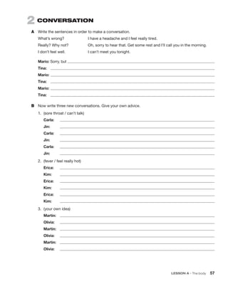 2  CONVERSATION
A	 Write the sentences in order to make a conversation.
What’s wrong?	 I have a headache and I feel really tired.
Really? Why not?	 Oh, sorry to hear that. Get some rest and I’ll call you in the morning.
I don’t feel well.	 I can’t meet you tonight.
Mario: Sorry, but 
Tina:	 
Mario:	
Tina:	 
Mario:	
Tina:	 
B	 Now write three new conversations. Give your own advice.
1.	 (sore throat / can’t talk)
	Carla:	
	Jin:	 
	Carla:	
	Jin:	 
	Carla:	
	Jin:	 
2.	 (fever / feel really hot)
	Erica:	
	Kim:	 
	Erica:	
	Kim:	 
	Erica:	
	Kim:	 
3.	 (your own idea)
	Martin: 

	Olivia:	
	Martin:	

	Olivia:	
	Martin:	

	Olivia:	
	 LESSON A • The body 57
 