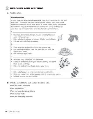 60  UNIT 10 • Health
2 READING AND WRITING
A	 Read the article.
Home Remedies
A long time ago when people were sick, they didn’t go to the doctor, and
they didn’t buy medicine from the drugstore. Instead, they used home
remedies—medicine made from things at home. Today, many people like
to use these ways to feel better because they are cheap and easy to
use. Here are some old home remedies from the United States.
1. 
•	
Don’t eat dinner late at night. Have a small, light dinner
early in the evening.
•	 Eat a salad with lettuce for dinner. It helps you feel calm.
•	 Eat raw onions to help you sleep.
2. 
•	 Cook an onion and put the hot onion on your ear.
•	
Put some salt in a bag, heat the bag, and put it on the
side of your head.
•	 Put warm oil in your ear.
3. 
•	 Don’t eat very cold food, like ice cream.
•	
Lie down and close your eyes. Breathe calmly, and don’t
think about anything.
•	 Put a hot cloth on your head, above your eyes.
4. 
•	 Eat a lot of yogurt to help your stomach work better.
•	 Drink tea made from ginger, peppermint, or chamomile plants.
•	 Reduce alcohol, tea, and coffee.
B	 Write the correct title for each section. One title is extra.
When you have a headache
When your feet hurt
When you have stomach problems
When your ear hurts
When you have sleep problems
 