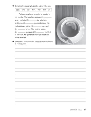 LESSON B • Stress 61
C	 Complete the paragraph. Use the words in the box.
cook  take  eat  don’t   stay   drink   go
We have many home remedies for coughs in
my country. When you have a cough, (1.)
a very hot bath. (2.) tea with honey
and lemon. (3.) exercise because that
makes coughs worse. (4.) warm and
(5.) to bed if the weather is cold.
(6.) an egg and (7.) it while it
is still warm. My grandmother always uses these
home remedies.
D	 Write about home remedies for colds or other ailments
in your country.
 