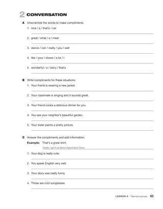 2  CONVERSATION
A	 Unscramble the words to make compliments.
1.	 nice / a / that’s / car
	
2.	 great / what / a / meal
	
3.	 dance / can / really / you / well
	
4.	 like / your / shoes / a lot / I
	
5.	 wonderful / a / story / that’s
	
B	 Write compliments for these situations.
1.	 Your friend is wearing a new jacket.
	
2.	 Your classmate is singing and it sounds great.
	
3.	 Your friend cooks a delicious dinner for you.
	
4.	 You see your neighbor’s beautiful garden.
	
5.	 Your sister paints a pretty picture.
	
C	 Answer the compliments and add information.
Example:  That’s a great shirt.
		 Thanks. I got it at Metro Department Store.
1.	 Your dog is really cute.
	
2.	 You speak English very well.
	
3.	 Your story was really funny.
	
4.	 Those are cool sunglasses.
	
	 LESSON A • Talented people 63
 