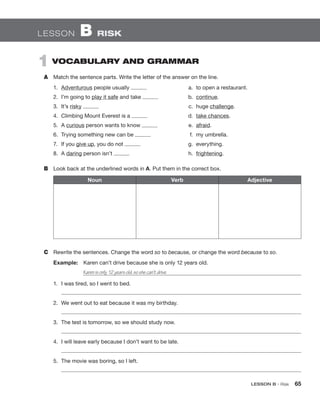 LESSON B • Risk 65
1  VOCABULARY AND GRAMMAR
A	 Match the sentence parts. Write the letter of the answer on the line.
1.	 Adventurous people usually 	 a.	 to open a restaurant.
2.	 I’m going to play it safe and take 	b.	
continue.
3.	It’s risky 	 c.	huge challenge.
4.	 Climbing Mount Everest is a 	d.	
take chances.
5.	A curious person wants to know 	e.	
afraid.
6.	 Trying something new can be 	 f.	 my umbrella.
7.	 If you give up, you do not 	 g.	everything.
8.	A daring person isn’t 	h.	
frightening.
B	 Look back at the underlined words in A. Put them in the correct box.
Noun Verb Adjective
C	 Rewrite the sentences. Change the word so to because, or change the word because to so.
Example:  Karen can’t drive because she is only 12 years old.
		 Karen is only 12 years old, so she can’t drive.
1.	 I was tired, so I went to bed.
	
2.	 We went out to eat because it was my birthday.
	
3.	 The test is tomorrow, so we should study now.
	
4.	 I will leave early because I don’t want to be late.
	
5.	 The movie was boring, so I left.
	
LESSON  B RISK
 