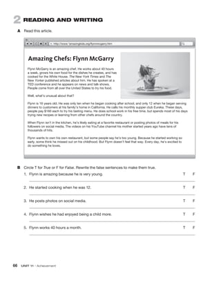 66  UNIT 11 • Achievement
http://www.*amazingkids.org/flynnmcgarry.htm
Amazing Chefs: Flynn McGarry
Flynn McGarry is an amazing chef. He works about 40 hours
a week, grows his own food for the dishes he creates, and has
cooked for the White House. The New York Times and The
New Yorker published articles about him. He has spoken at a
TED conference and he appears on news and talk shows.
People come from all over the United States to try his food.
Well, what’s unusual about that?
Flynn is 16 years old. He was only ten when he began cooking after school, and only 12 when he began serving
dinners to customers at his family’s home in California. He calls his monthly supper club Eureka. These days,
people pay $160 each to try his tasting menu. He does school work in his free time, but spends most of his days
trying new recipes or learning from other chefs around the country.
When Flynn isn’t in the kitchen, he’s likely eating at a favorite restaurant or posting photos of meals for his
followers on social media. The videos on his YouTube channel his mother started years ago have tens of
thousands of hits.
Flynn wants to own his own restaurant, but some people say he’s too young. Because he started working so
early, some think he missed out on his childhood. But Flynn doesn’t feel that way. Every day, he’s excited to
do something he loves.
2  READING AND WRITING
A	 Read this article.
B	 Circle T for True or F for False. Rewrite the false sentences to make them true.
1.	 Flynn is amazing because he is very young. 	 T   F
2.	 He started cooking when he was 12. 	 T   F
3.	 He posts photos on social media.	 T   F
4.	 Flynn wishes he had enjoyed being a child more. 	 T   F
5.	 Flynn works 40 hours a month. 	 T   F
 
