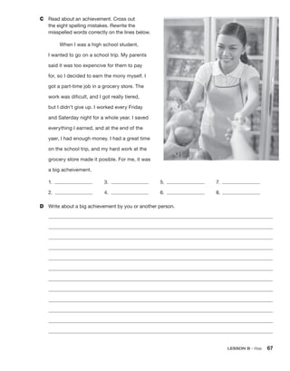 LESSON B • Risk 67
C	 Read about an achievement. Cross out
the eight spelling mistakes. Rewrite the
­
misspelled words correctly on the lines below.
When I was a high school student,
I wanted to go on a school trip. My parents
said it was too expencive for them to pay
for, so I decided to earn the mony myself. I
got a part-time job in a grocery store. The
work was dificult, and I got really tiered,
but I didn’t give up. I worked every Friday
and Saterday night for a whole year. I saved
everything I earned, and at the end of the
yaer, I had enough money. I had a great time
on the school trip, and my hard work at the
grocery store made it posible. For me, it was
a big acheivement.
1.  	3.  	5.  	7. 
2.  	4.  	6.  	8. 
D	 Write about a big achievement by you or another person.
 