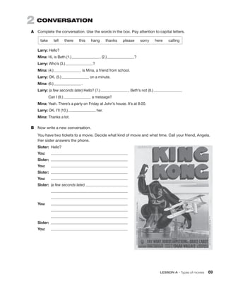 2  CONVERSATION
A	 Complete the conversation. Use the words in the box. Pay attention to capital letters.
take  tell  there  this  hang  thanks  please  sorry  here  calling
Larry: Hello?
Mina: Hi, is Beth (1.)   , (2.)  ?
Larry: Who’s (3.)  ?
Mina: (4.)  is Mina, a friend from school.
Larry: OK. (5.)  on a minute.
Mina: (6.)   .
Larry: (a few seconds later) Hello? (7.)   , Beth’s not (8.)   .
	 Can I (9.)  a message?
Mina: Yeah. There’s a party on Friday at John’s house. It’s at 8:00.
Larry: OK. I’ll (10.)  her.
Mina: Thanks a lot.
B	 Now write a new conversation.
You have two tickets to a movie. Decide what kind of movie and what time. Call your friend, Angela.
Her sister answers the phone.
Sister:	 Hello?
You:	 
Sister:	 
You:	 
Sister:	 
You:	 
Sister:	 (a few seconds later) 
	 
	 
You:	 
	 
	 
Sister:	 
You:	 
	 LESSON A • Types of movies 69
 