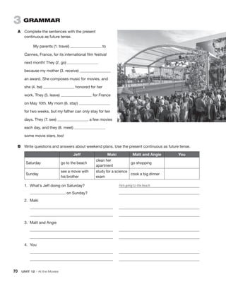 70  UNIT 12 • At the Movies
3  GRAMMAR
A	 Complete the sentences with the present
continuous as future tense.
My parents (1. travel) to
Cannes, France, for its international film festival
next month! They (2. go)
because my mother (3. receive)
an award. She composes music for movies, and
she (4. be) honored for her
work. They (5. leave) for France
on May 10th. My mom (6. stay)
for two weeks, but my father can only stay for ten
days. They (7. see) a few movies
each day, and they (8. meet)
some movie stars, too!
B	 Write questions and answers about weekend plans. Use the present continuous as future tense.
Jeff Maki Matt and Angie You
Saturday go to the beach
clean her
apartment
go shopping
Sunday
see a movie with
his brother
study for a science
exam
cook a big dinner
1.	 What’s Jeff doing on Saturday?	 He’s going to the beach.
	 on Sunday?	 
2.	Maki
	 	 
	 	 
3.	 Matt and Angie
	 	 
	 	 
4.	You
	 	 
	 	 
 