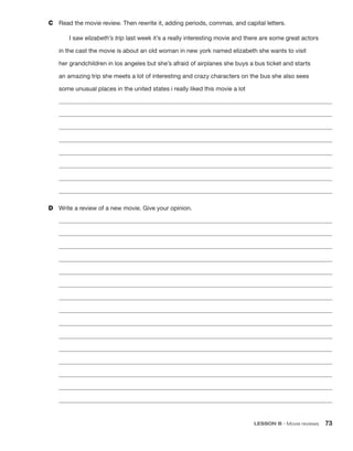 LESSON B • Movie reviews 73
C	 Read the movie review. Then rewrite it, adding periods, commas, and capital letters.
I saw elizabeth’s trip last week it’s a really interesting movie and there are some great actors
in the cast the movie is about an old woman in new york named elizabeth she wants to visit
her grandchildren in los angeles but she’s afraid of airplanes she buys a bus ticket and starts
an amazing trip she meets a lot of interesting and crazy characters on the bus she also sees
some unusual places in the united states i really liked this movie a lot








D	 Write a review of a new movie. Give your opinion.















 