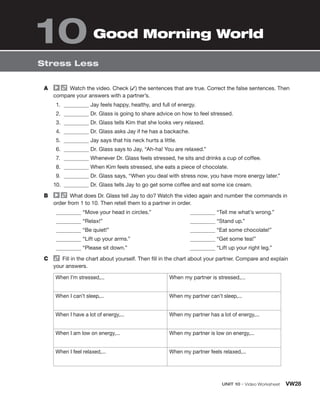 Stress Less
Good Morning World
10
A	   Watch the video. Check (✓) the sentences that are true. Correct the false sentences. Then
compare your answers with a partner’s.
1.	 Jay feels happy, healthy, and full of energy.
2.	 Dr. Glass is going to share advice on how to feel stressed.
3.	 Dr. Glass tells Kim that she looks very relaxed.
4.	 Dr. Glass asks Jay if he has a backache.
5.	 Jay says that his neck hurts a little.
6.	 Dr. Glass says to Jay, “Ah-ha! You are relaxed.”
7.	 Whenever Dr. Glass feels stressed, he sits and drinks a cup of coffee.
8.	 When Kim feels stressed, she eats a piece of chocolate.
9.	 Dr. Glass says, “When you deal with stress now, you have more energy later.”
10.	 Dr. Glass tells Jay to go get some coffee and eat some ice cream.
B	   What does Dr. Glass tell Jay to do? Watch the video again and number the commands in
order from 1 to 10. Then retell them to a partner in order.
“Move your head in circles.”
“Relax!”
“Be quiet!”
“Lift up your arms.”
“Please sit down.”
“Tell me what’s wrong.”
“Stand up.”
“Eat some chocolate!”
“Get some tea!”
“Lift up your right leg.”
C	   Fill in the chart about yourself. Then fill in the chart about your partner. Compare and explain
your answers.
When I’m stressed,... When my partner is stressed,...
When I can’t sleep,... When my partner can’t sleep,...
When I have a lot of energy,... When my partner has a lot of energy,...
When I am low on energy,... When my partner is low on energy,...
When I feel relaxed,... When my partner feels relaxed,...
	 Unit 10 • Video Worksheet VW28
 
