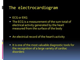 The electrocardiogram

 ECG or EKG
 The ECG is a measurement of the sum total of
  electrical activity generated by the heart
  measured from the surface of the body

 An electrical record of the heart’s activity

 It is one of the most valuable diagnostic tools for
  the recognition of a large variety of cardiac
  disorders
 