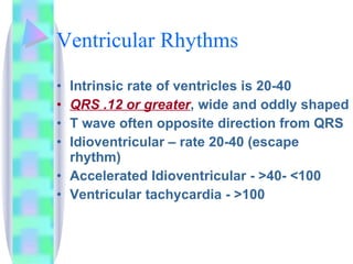Ventricular Rhythms Intrinsic rate of ventricles is 20-40 QRS .12 or greater , wide and oddly shaped T wave often opposite direction from QRS Idioventricular – rate 20-40 (escape rhythm) Accelerated Idioventricular - >40- <100 Ventricular tachycardia - >100 