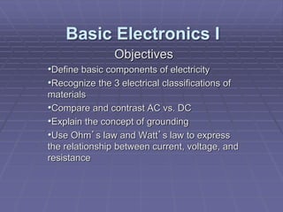 Objectives
•Define basic components of electricity
•Recognize the 3 electrical classifications of
materials
•Compare and contrast AC vs. DC
•Explain the concept of grounding
•Use Ohm’s law and Watt’s law to express
the relationship between current, voltage, and
resistance
Basic Electronics I
 