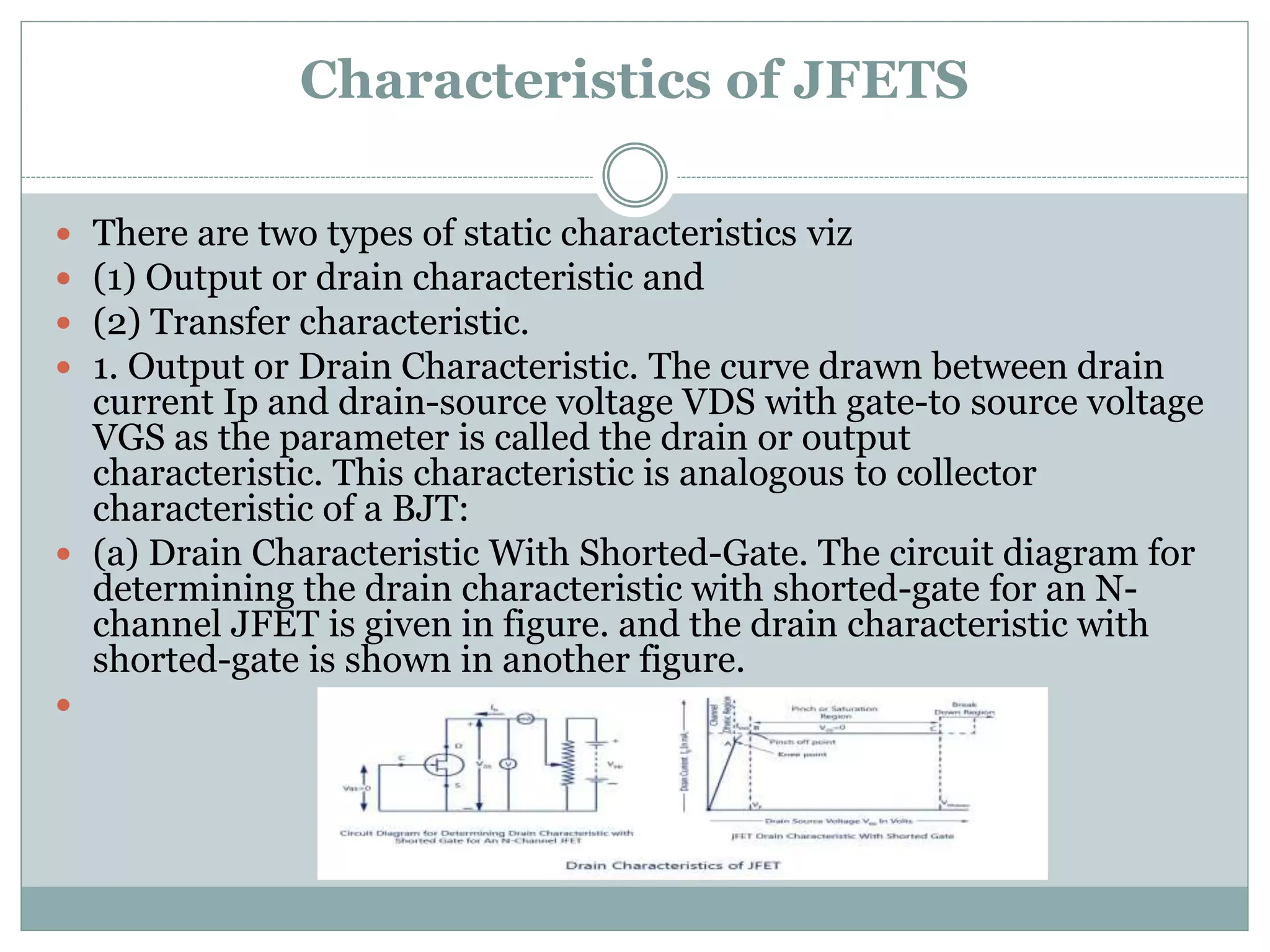 Characteristics of JFETS
 There are two types of static characteristics viz
 (1) Output or drain characteristic and
 (2) Transfer characteristic.
 1. Output or Drain Characteristic. The curve drawn between drain
current Ip and drain-source voltage VDS with gate-to source voltage
VGS as the parameter is called the drain or output
characteristic. This characteristic is analogous to collector
characteristic of a BJT:
 (a) Drain Characteristic With Shorted-Gate. The circuit diagram for
determining the drain characteristic with shorted-gate for an N-
channel JFET is given in figure. and the drain characteristic with
shorted-gate is shown in another figure.

 