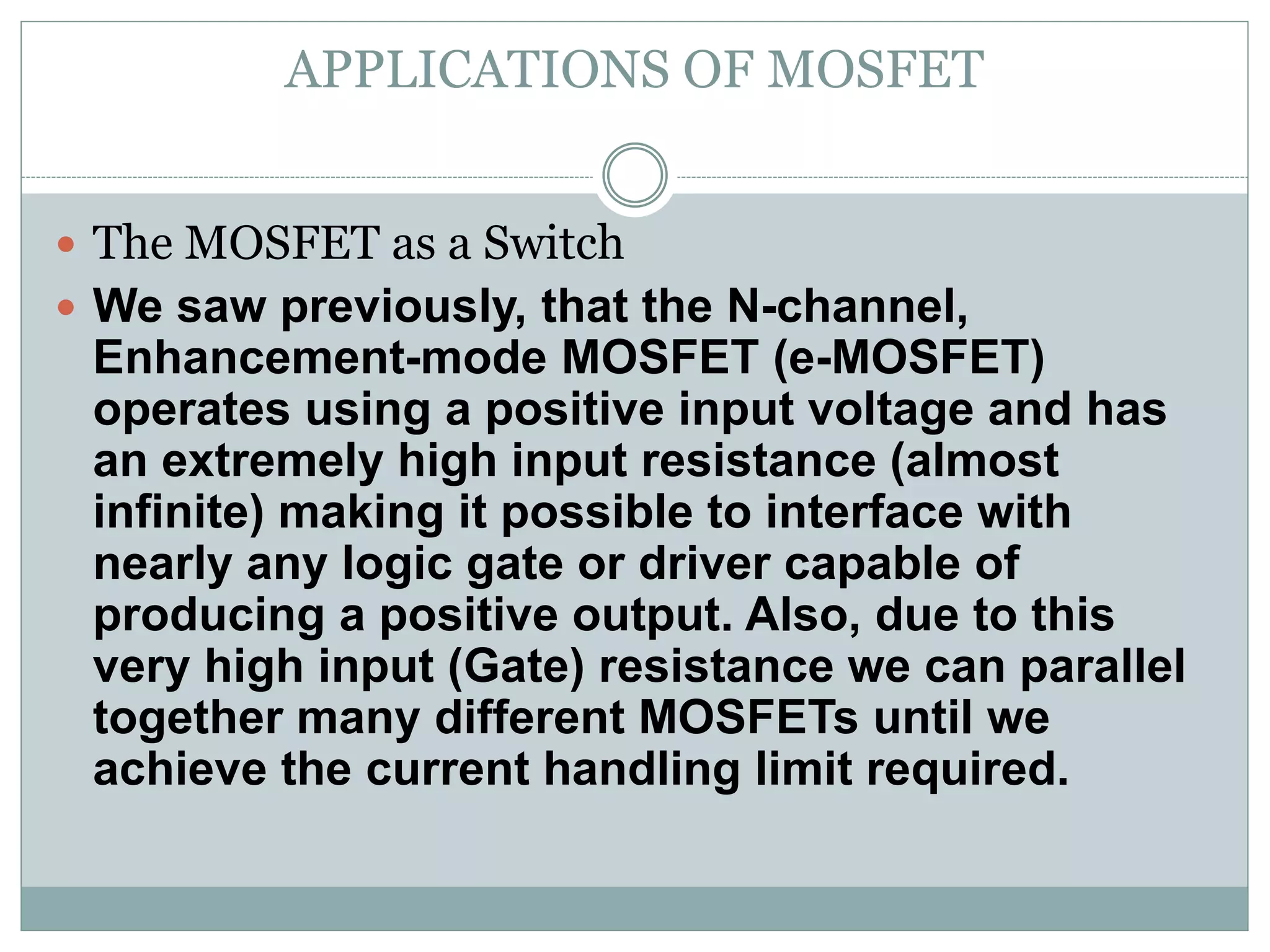 APPLICATIONS OF MOSFET
 The MOSFET as a Switch
 We saw previously, that the N-channel,
Enhancement-mode MOSFET (e-MOSFET)
operates using a positive input voltage and has
an extremely high input resistance (almost
infinite) making it possible to interface with
nearly any logic gate or driver capable of
producing a positive output. Also, due to this
very high input (Gate) resistance we can parallel
together many different MOSFETs until we
achieve the current handling limit required.
 