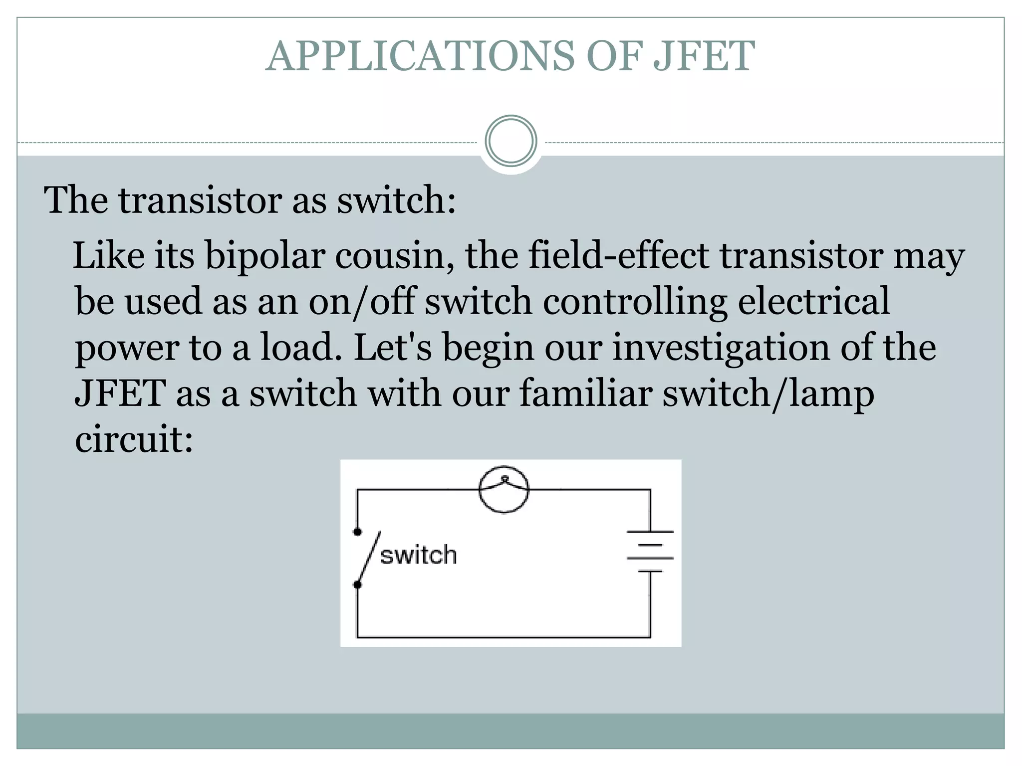 APPLICATIONS OF JFET
The transistor as switch:
Like its bipolar cousin, the field-effect transistor may
be used as an on/off switch controlling electrical
power to a load. Let's begin our investigation of the
JFET as a switch with our familiar switch/lamp
circuit:
 