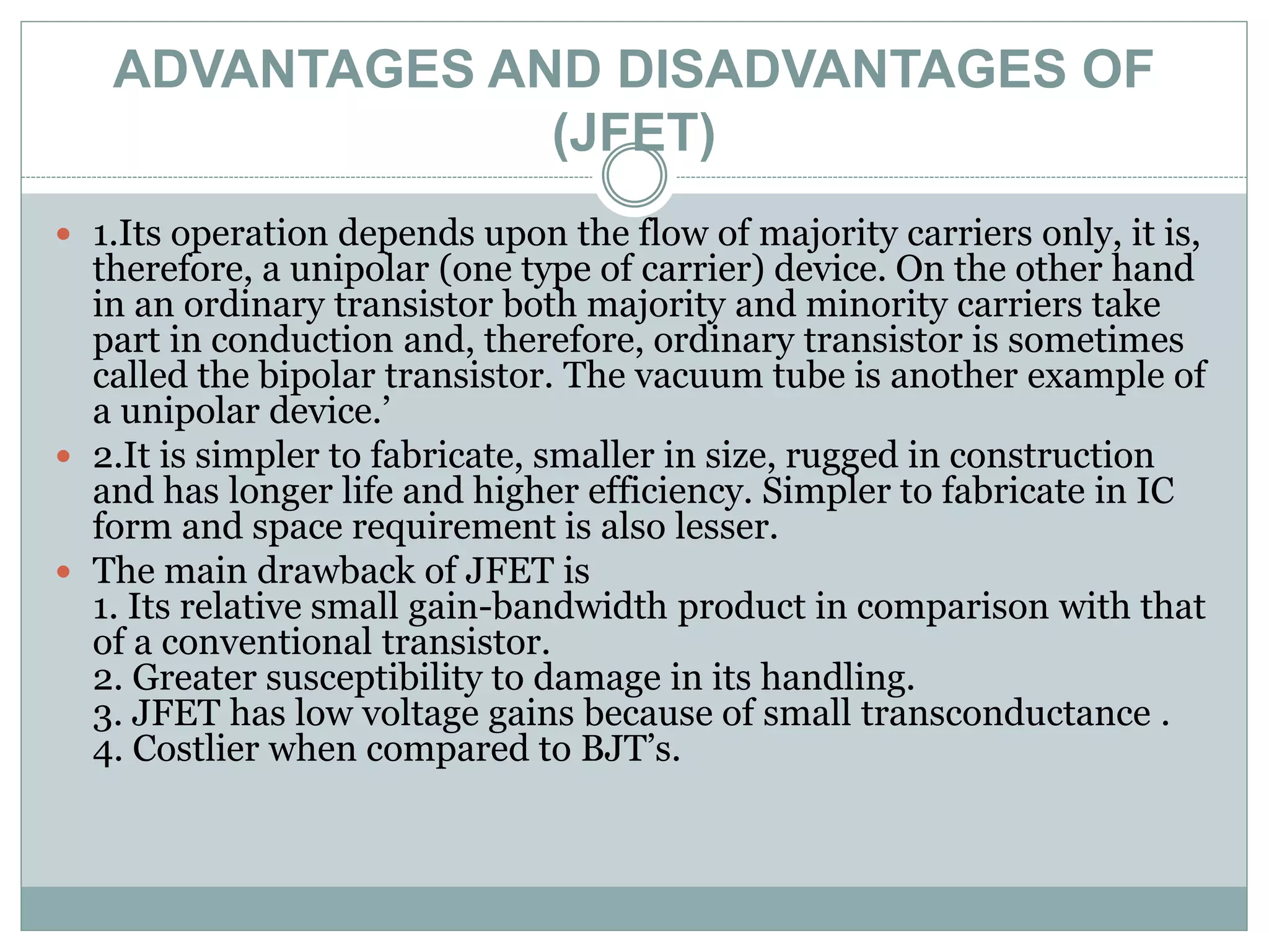 ADVANTAGES AND DISADVANTAGES OF
(JFET)
 1.Its operation depends upon the flow of majority carriers only, it is,
therefore, a unipolar (one type of carrier) device. On the other hand
in an ordinary transistor both majority and minority carriers take
part in conduction and, therefore, ordinary transistor is sometimes
called the bipolar transistor. The vacuum tube is another example of
a unipolar device.’
 2.It is simpler to fabricate, smaller in size, rugged in construction
and has longer life and higher efficiency. Simpler to fabricate in IC
form and space requirement is also lesser.
 The main drawback of JFET is
1. Its relative small gain-bandwidth product in comparison with that
of a conventional transistor.
2. Greater susceptibility to damage in its handling.
3. JFET has low voltage gains because of small transconductance .
4. Costlier when compared to BJT’s.
 
